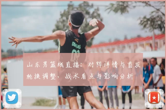 山东男篮线直播：对阵详情与首发轮换调整，战术看点与影响分析