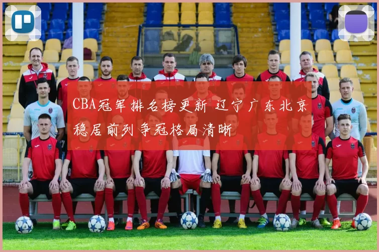 CBA冠军排名榜更新 辽宁广东北京稳居前列争冠格局清晰