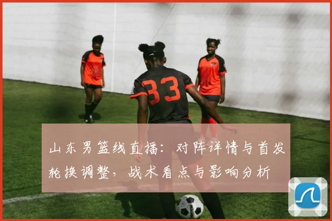 山东男篮线直播：对阵详情与首发轮换调整，战术看点与影响分析