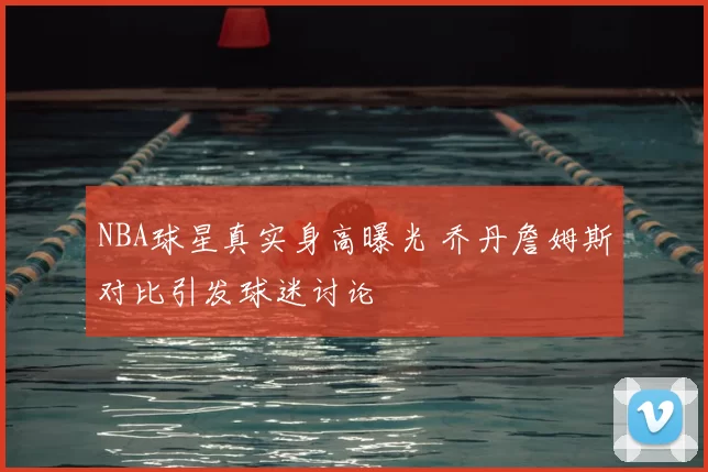 NBA球星真实身高曝光 乔丹詹姆斯对比引发球迷讨论