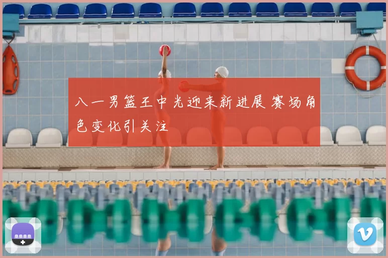 八一男篮王中光迎来新进展 赛场角色变化引关注