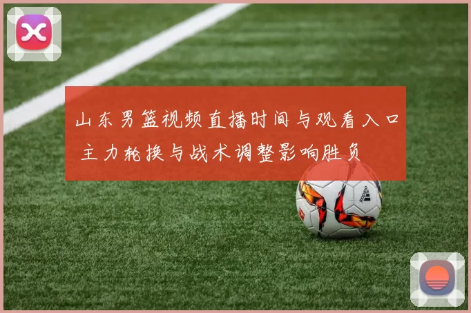 山东男篮视频直播时间与观看入口 主力轮换与战术调整影响胜负