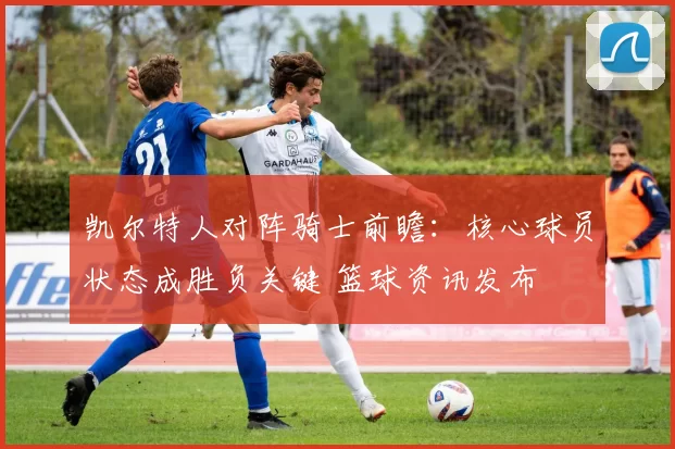 凯尔特人对阵骑士前瞻：核心球员状态成胜负关键 篮球资讯发布