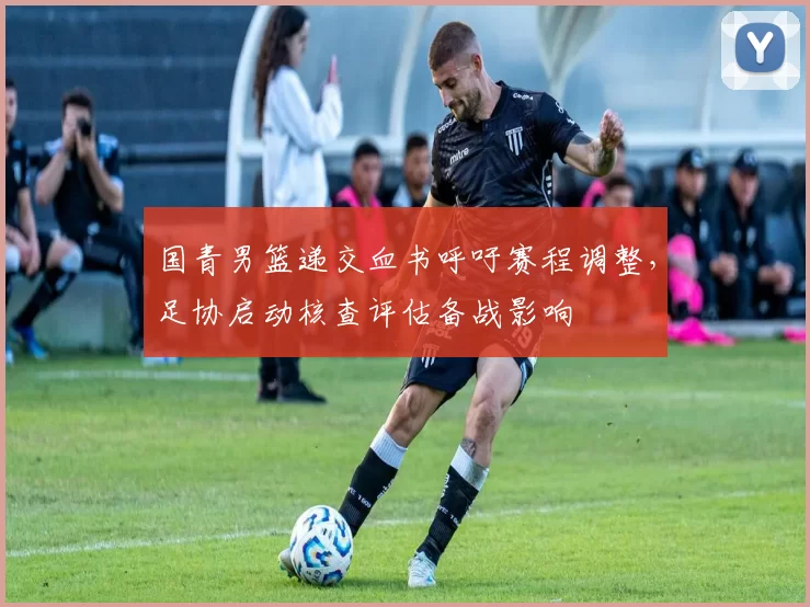 国青男篮递交血书呼吁赛程调整，足协启动核查评估备战影响