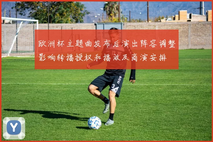 欧洲杯主题曲发布后演出阵容调整影响转播授权和播放及商演安排