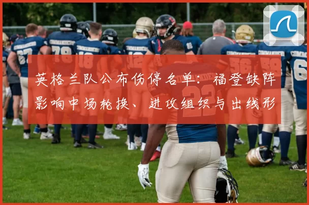 英格兰队公布伤停名单：福登缺阵影响中场轮换、进攻组织与出线形势