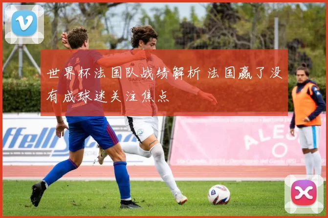 世界杯法国队战绩解析 法国赢了没有成球迷关注焦点