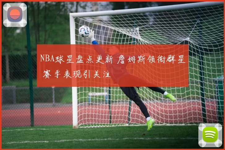 NBA球星盘点更新 詹姆斯领衔群星 赛季表现引关注