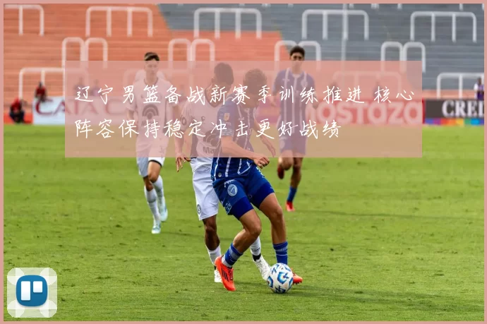 辽宁男篮备战新赛季训练推进 核心阵容保持稳定冲击更好战绩