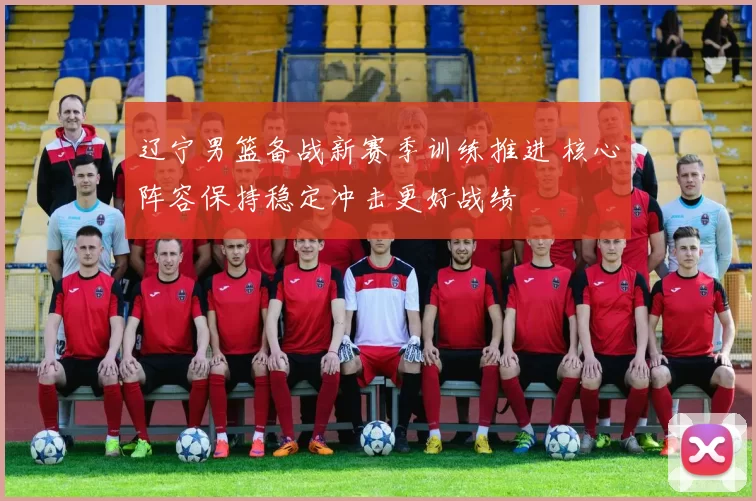 辽宁男篮备战新赛季训练推进 核心阵容保持稳定冲击更好战绩