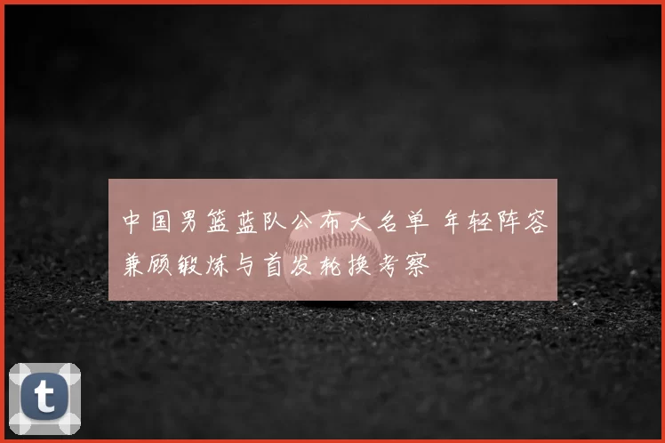 中国男篮蓝队公布大名单 年轻阵容兼顾锻炼与首发轮换考察