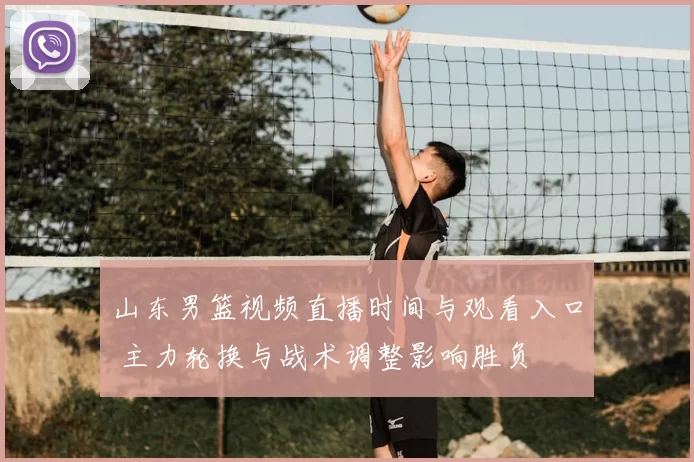 山东男篮视频直播时间与观看入口 主力轮换与战术调整影响胜负