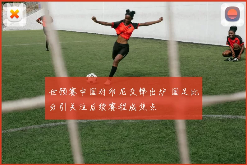 世预赛中国对印尼交锋出炉 国足比分引关注后续赛程成焦点