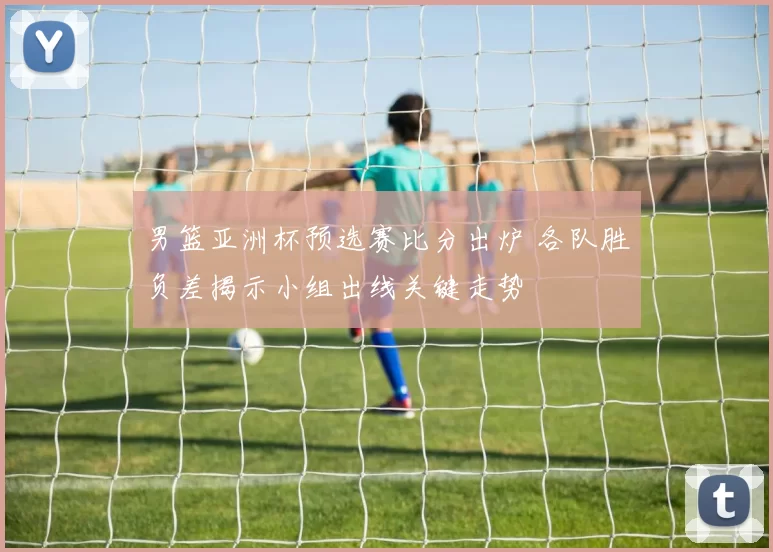 男篮亚洲杯预选赛比分出炉 各队胜负差揭示小组出线关键走势