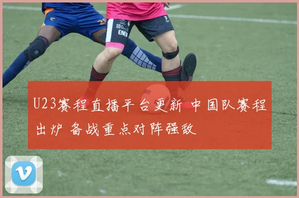 U23赛程直播平台更新 中国队赛程出炉 备战重点对阵强敌
