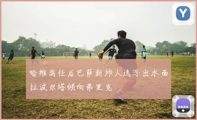 哈维离任后巴萨新帅人选浮出水面拉波尔塔倾向弗里克