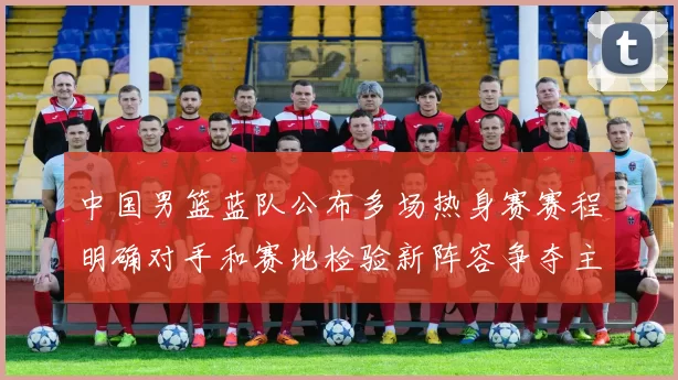 中国男篮蓝队公布多场热身赛赛程明确对手和赛地检验新阵容争夺主力