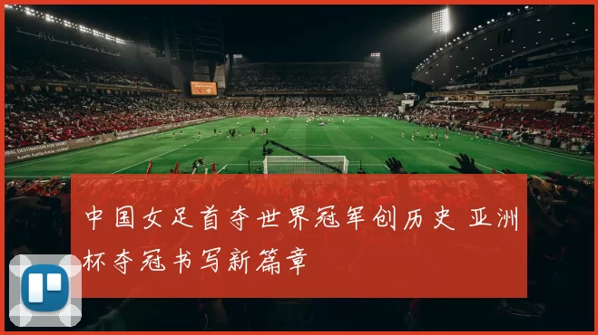 中国女足首夺世界冠军创历史 亚洲杯夺冠书写新篇章