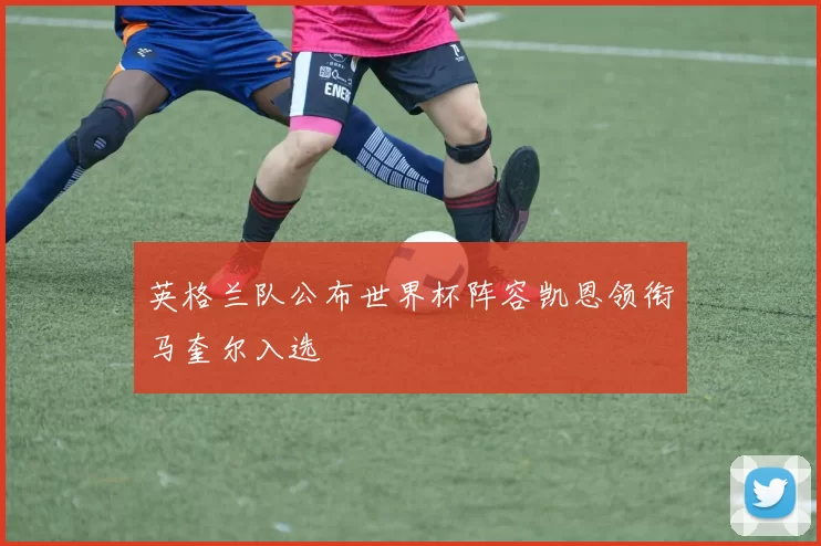 英格兰队公布世界杯阵容凯恩领衔马奎尔入选