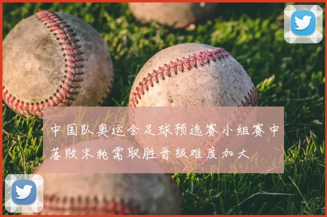 中国队奥运会足球预选赛小组赛中落败末轮需取胜晋级难度加大
