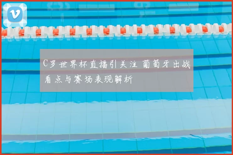 C罗世界杯直播引关注 葡萄牙出战看点与赛场表现解析