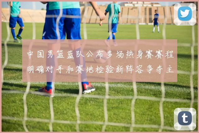 中国男篮蓝队公布多场热身赛赛程明确对手和赛地检验新阵容争夺主力