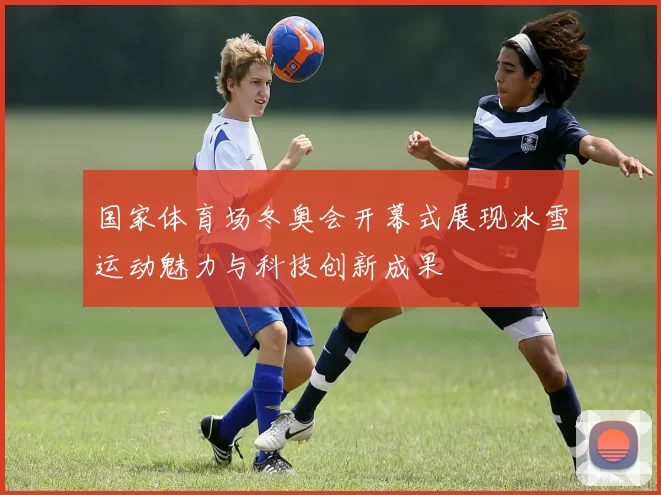 国家体育场冬奥会开幕式展现冰雪运动魅力与科技创新成果