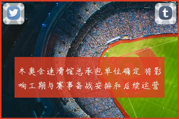 冬奥会速滑馆总承包单位确定 将影响工期与赛事备战安排和后续运营方案
