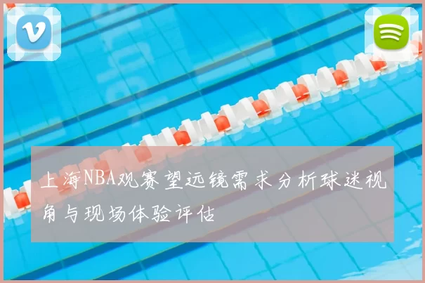 上海NBA观赛望远镜需求分析球迷视角与现场体验评估