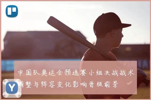中国队奥运会预选赛小组决战战术调整与阵容变化影响晋级前景