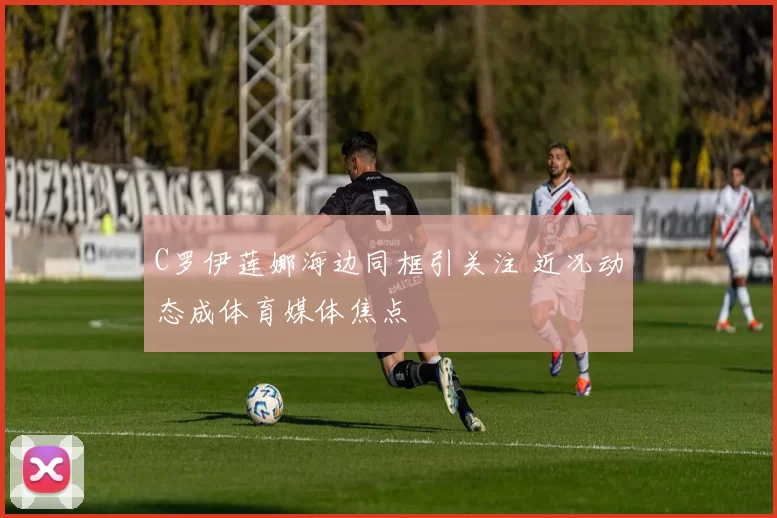 C罗伊莲娜海边同框引关注 近况动态成体育媒体焦点