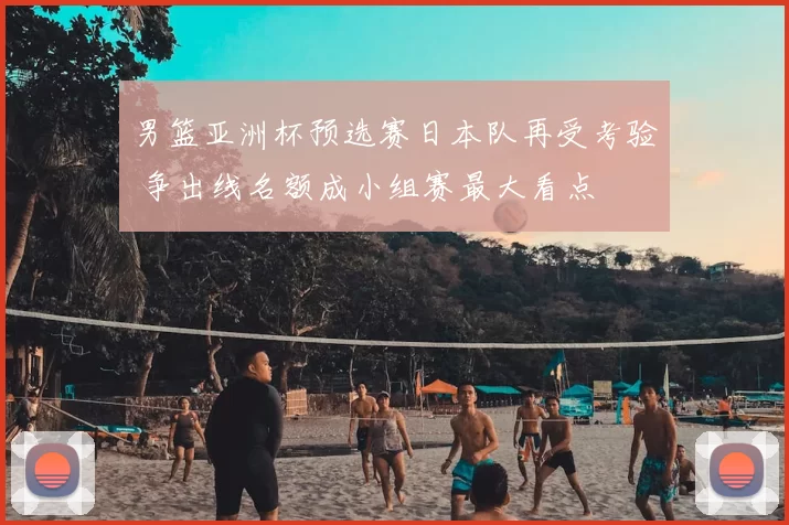 男篮亚洲杯预选赛日本队再受考验 争出线名额成小组赛最大看点