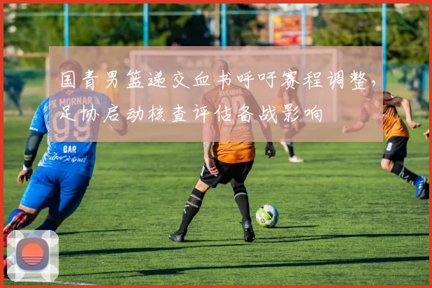 国青男篮递交血书呼吁赛程调整，足协启动核查评估备战影响