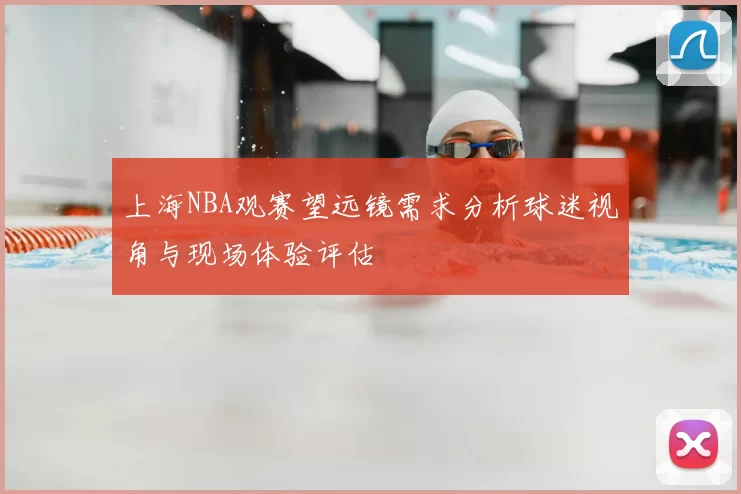 上海NBA观赛望远镜需求分析球迷视角与现场体验评估