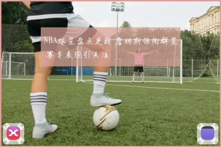 NBA球星盘点更新 詹姆斯领衔群星 赛季表现引关注