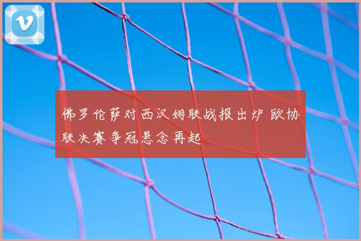 佛罗伦萨对西汉姆联战报出炉 欧协联决赛争冠悬念再起