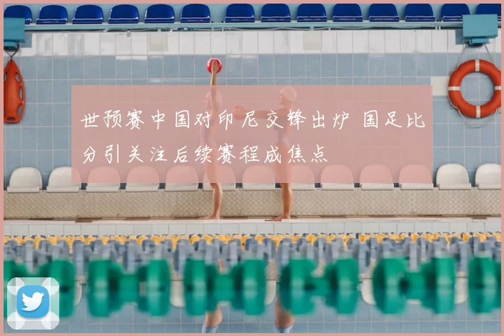 世预赛中国对印尼交锋出炉 国足比分引关注后续赛程成焦点