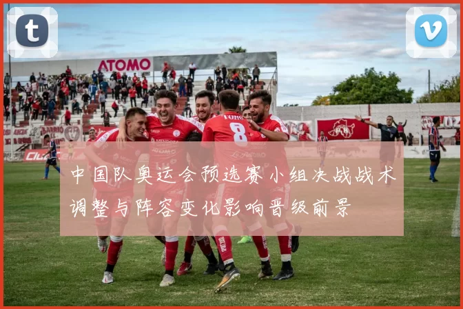 中国队奥运会预选赛小组决战战术调整与阵容变化影响晋级前景