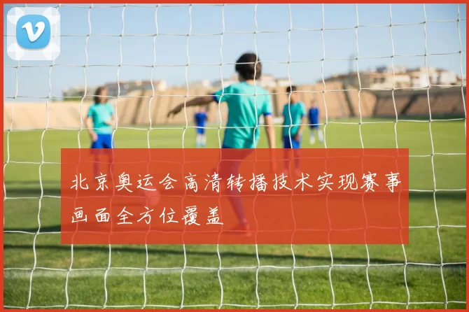 北京奥运会高清转播技术实现赛事画面全方位覆盖