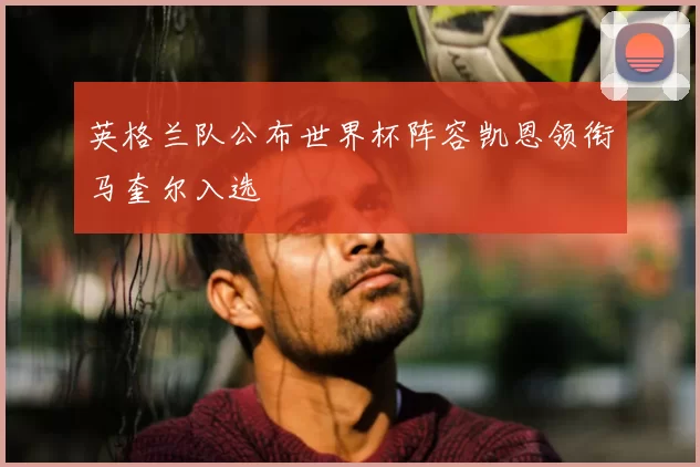 英格兰队公布世界杯阵容凯恩领衔马奎尔入选