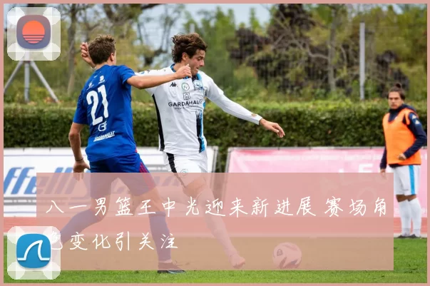 八一男篮王中光迎来新进展 赛场角色变化引关注